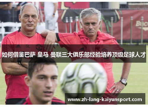 如何借鉴巴萨 皇马 曼联三大俱乐部经验培养顶级足球人才 如何借鉴巴萨 皇马 曼联三大俱乐部经验培养顶级足球人才