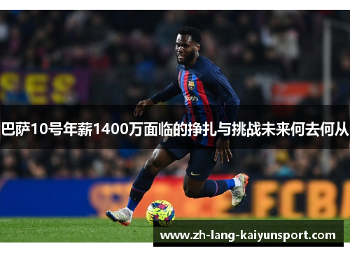 巴萨10号年薪1400万面临的挣扎与挑战未来何去何从 巴萨10号年薪1400万面临的挣扎与挑战未来何去何从