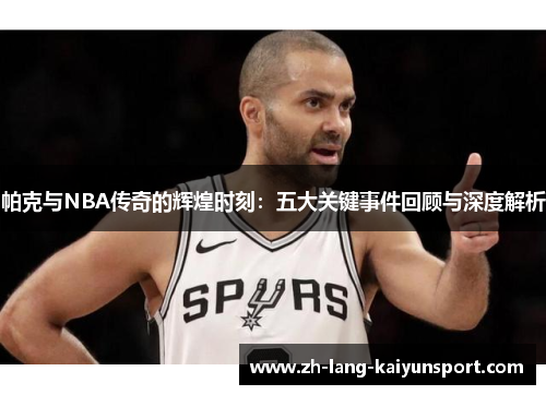 帕克与NBA传奇的辉煌时刻：五大关键事件回顾与深度解析