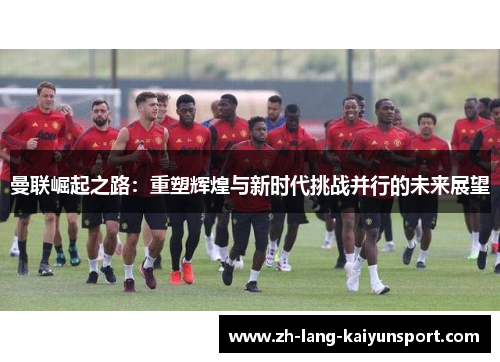 曼联崛起之路:重塑辉煌与新时代挑战并行的未来展望 曼联崛起之路:重塑辉煌与新时代挑战并行的未来展望