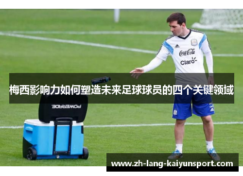 梅西影响力如何塑造未来足球球员的四个关键领域 梅西影响力如何塑造未来足球球员的四个关键领域