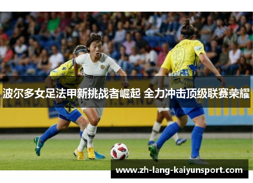 波尔多女足法甲新挑战者崛起 全力冲击顶级联赛荣耀 波尔多女足法甲新挑战者崛起 全力冲击顶级联赛荣耀