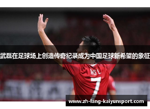 武磊在足球场上创造传奇纪录成为中国足球新希望的象征