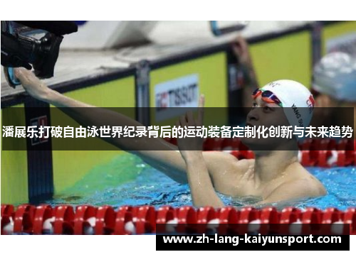 潘展乐打破自由泳世界纪录背后的运动装备定制化创新与未来趋势 潘展乐打破自由泳世界纪录背后的运动装备定制化创新与未来趋势