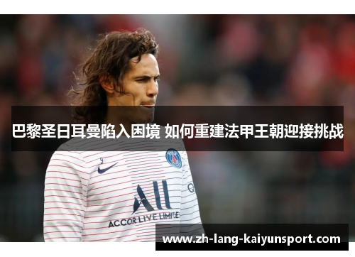 巴黎圣日耳曼陷入困境 如何重建法甲王朝迎接挑战