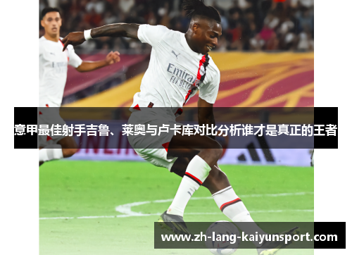 意甲最佳射手吉鲁、莱奥与卢卡库对比分析谁才是真正的王者