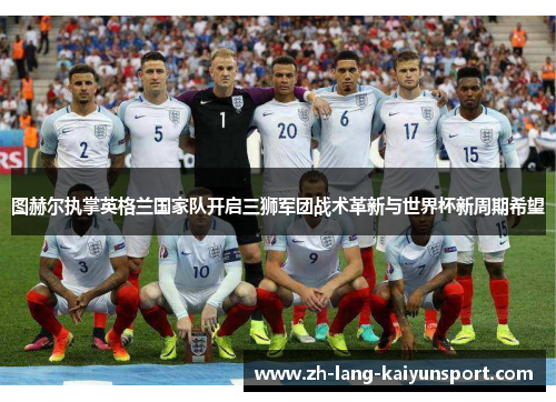图赫尔执掌英格兰国家队开启三狮军团战术革新与世界杯新周期希望