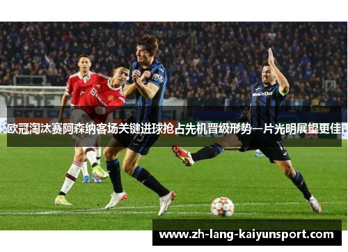 欧冠淘汰赛阿森纳客场关键进球抢占先机晋级形势一片光明展望更佳