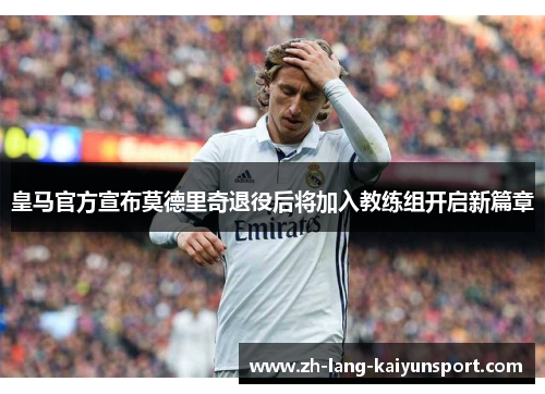 皇马官方宣布莫德里奇退役后将加入教练组开启新篇章