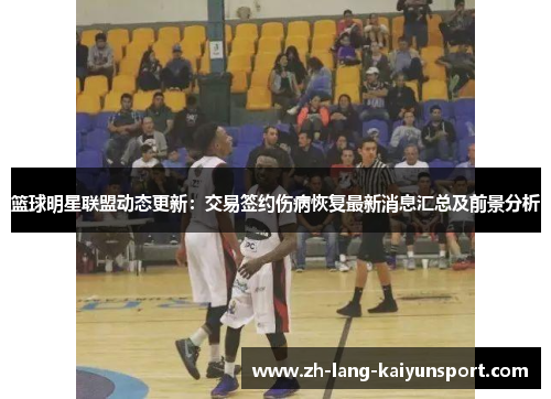 篮球明星联盟动态更新：交易签约伤病恢复最新消息汇总及前景分析