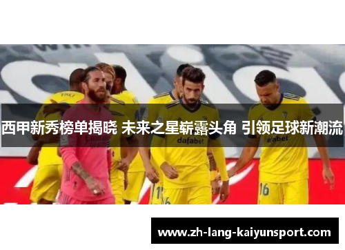 西甲新秀榜单揭晓 未来之星崭露头角 引领足球新潮流 西甲新秀榜单揭晓 未来之星崭露头角 引领足球新潮流