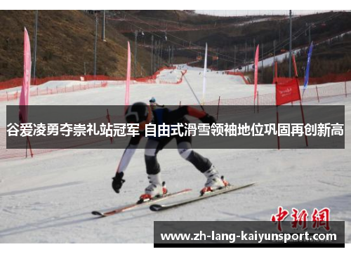 谷爱凌勇夺崇礼站冠军 自由式滑雪领袖地位巩固再创新高