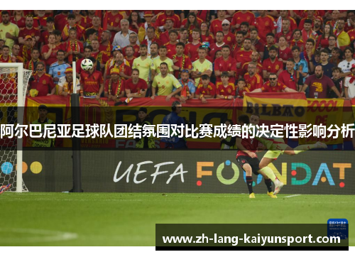 阿尔巴尼亚足球队团结氛围对比赛成绩的决定性影响分析 阿尔巴尼亚足球队团结氛围对比赛成绩的决定性影响分析
