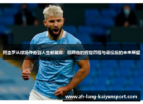 阿圭罗从球场传奇到人生新篇章:回顾他的辉煌历程与退役后的未来展望 阿圭罗从球场传奇到人生新篇章:回顾他的辉煌历程与退役后的未来展望